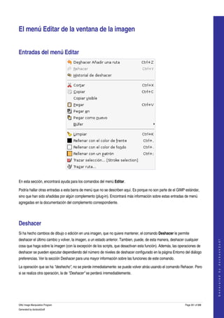  


El menú Editar de la ventana de la imagen 


Entradas del menú Editar 




 

En esta sección, encontrará ayuda para los comandos del menú Editar. 

Podría hallar otras entradas a esta barra de menú que no se describen aquí. Es porque no son parte de el GIMP estándar, 
sino que han sido añadidas por algún complemento (plug­in). Encontrará más información sobre estas entradas de menú 
agregadas en la documentación del complemento correspondiente. 




Deshacer 
Si ha hecho cambios de dibujo o edición en una imagen, que no quiere mantener, el comando Deshacer le permite 
deshacer el último cambio y volver, la imagen, a un estado anterior. Tambien, puede, de esta manera, deshacer cualquier 
                                                                                                                                  
                                                                                                                                 G e n e r a t e d   b y   d o c b o o k 2 o d f




cosa que haga sobre la imagen (con la excepción de los scripts, que desactivan esta función). Además, las operaciones de 
deshacer se pueden ejecutar dependiendo del número de niveles de deshacer configurado en la página Entorno del diálogo 
preferencias. Ver la sección Deshacer para una mayor información sobre las funciones de este comando. 

La operación que se ha "deshecho", no se pierde inmediatamente: se puede volver atrás usando el comando Rehacer. Pero 
si se realiza otra operación, la de "Deshacer" se perderá irremediablemente. 




GNU Image Manipulation Program                                                                                Page 351 of 688 
Generated by docbook2odf
 