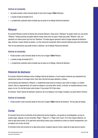  
Activar el comando 
• Se puede acceder a este comando desde el menú de la imagen: Editar Deshacer , 

• o usando el atajo de teclado Ctrl Z , 

• o, simplemente, pulsando sobre el estado que se quiera en el diálogo historial de deshacer. 




Rehacer 
El comando Rehacer revierte los efectos del comando Deshacer. Cada acción "Deshacer" se puede revertir con una acción 
"Rehacer". Ambas acciones se pueden alternar tantas veces como se quiera. Fijese que puede "Rehacer", solo, una 
operación si la última acción que hizo fué "Deshacer". Si realiza alguna operación sobre la imagen después de deshacer 
algo, entonces, el paso rehacer se pierde, y no hay manera de recuperarlo. Mire la sección Deshacer para más información. 

Para ver las operaciones que puede rehacer y deshacer, use el diálogo Historial de deshacer. 


Activar el comando 
• Puede acceder a este comando desde el menú de la imagen: Editar Rehacer , 

• o usando el atajo de teclado Ctrl Y , 

• o, simplemente, pulsando sobre el estado que se quiera en el diálogo. historial de deshacer. 




Historial de deshacer 
El comando Historial de deshacer activa el diálogo historial de deshacer, el cual muestra miniaturas que representan las 
operaciones hechas en la imagen activa. Esto hace más fácil los pasos deshacer y rehacer. 

Use las flechas para Deshacer y Rehacer, o, simplemente pulse sobre la miniatura, para volver la imagen a un estado 
anterior. Esto es, especialmente, útil cuando se trabaja en una tarea difícil, donde, a menudo, se necesita deshacer varios 
pasos a la vez. Es más fácil pulsar sobre el paso 10 que pulsar Ctrl Z diez veces. 

El comando "Vaciar historial de deshacer" puede ser útil si se trabaja en una imagen compleja y se quiere liberar memoria. 


Activar el comando 
• Puede acceder a este comando desde el menú de la imagen: Editar Historial de deshacer . No hay atajo de teclado. 
                                                                                                                                      
                                                                                                                                     G e n e r a t e d   b y   d o c b o o k 2 o d f




Cortar 
El comando Cortar borra el contenido de las selecciones de las imágenes, y las guarda en el portapapeles, así que se 
pueden pegar, después, con los comandos "Pegar", "Pegar en", o "Pegar como nuevo". Si no hay ninguna selección, se 
corta la capa activa entera. Si la capa tiene canal alfa,las áreas cuyos contenidos se cortan se vuelven transparentes, sino 
se rellenan con el color de fondo. 

El comando Cortar solo funciona en la capa activa actual. Cualquier capa por arriba o abajo de la capa activa se ignora 

GNU Image Manipulation Program                                                                                    Page 352 of 688 
Generated by docbook2odf
 