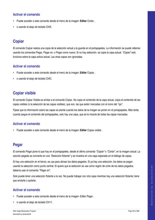  
Activar el comando 
• Puede acceder a este comando desde el menú de la imagen: Editar Cortar , 

• o usando el atajo de teclado CtrlX. 




Copiar 
El comando Copiar realiza una copia de la selección actual y la guarda en el portapapeles. La información se puede rellamar 
usando los comandos Pegar, Pegar en, o Pegar como nuevo. Si no hay selección, se copia la capa actual. "Copiar" solo 
funciona sobre la capa activa actual. Las otras capas son ignoradas. 


Activar el comando 
• Puede acceder a este comando desde el menú de la imagen: Editar Copiar , 

• o usando el atajo de teclado CtrlC. 




Copiar visible 
El comando Copiar Visible es similar a el comando Copiar. No copia el contenido de la capa actual, copia el contenido de las 
capas visibles (o la selección de las capas visibles), que son, las que están marcadas con el icono del "ojo". 

Fijese que la información sobre las capas se pierde cuando los datos de la imagen se ponen en el portapapeles. Más tarde, 
cuando pegue el contenido del portapapeles, solo hay una capa, que es la mezcla de todas las capas marcadas. 


Activar el comando 
• Puede acceder a este comando desde el menú de la imagen: Editar Copiar visible . 




Pegar 
El comando Pegar pone lo que hay en el portapapeles, desde el último comando "Copiar" o "Cortar", en la imagen actual. La 
sección pegada se convierte en una "Selección flotante" y se muestra en una capa separada en el diálogo de capas. 

Si hay una selección en el lienzo, se usa para alinear los datos pegados. Si ya hay una selección, los datos se pegan 
usando la selección como punto central. Si quiere que la selección se use como región de corte de los datos pegados, 
                                                                                                                                      
                                                                                                                                     G e n e r a t e d   b y   d o c b o o k 2 o d f




debería usar el comando "Pegar en". 

Solo puede tener una selección flotante a la vez. No puede trabajar con otra capa mientras hay una selección flotante; tiene 
que anclarla o quitarla. 


Activar el comando 
• Puede acceder a este comando desde el menú de la imagen: Editar Pegar . 

• o usando el atajo de teclado Ctrl V . 

GNU Image Manipulation Program                                                                                    Page 353 of 688 
Generated by docbook2odf
 