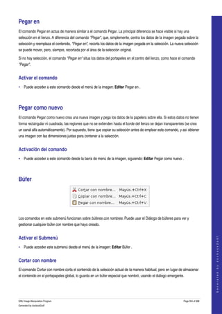  

Pegar en 
El comando Pegar en actua de manera similar a el comando Pegar. La principal diferencia se hace visible si hay una 
selección en el lienzo. A diferencia del comando "Pegar", que, simplemente, centra los datos de la imagen pegada sobre la 
selección y reemplaza el contenido, "Pegar en", recorta los datos de la imagen pegada en la selección. La nueva selección 
se puede mover, pero, siempre, recortada por el área de la selección original. 

Si no hay selección, el comando "Pegar en" situa los datos del portapeles en el centro del lienzo, como hace el comando 
"Pegar". 


Activar el comando 
• Puede acceder a este comando desde el menú de la imagen: Editar Pegar en . 




Pegar como nuevo 
El comando Pegar como nuevo crea una nueva imagen y pega los datos de la papelera sobre ella. Si estos datos no tienen 
forma rectangular ni cuadrada, las regiones que no se extienden hasta el borde del lienzo se dejan transparentes (se crea 
un canal alfa automáticamente). Por supuesto, tiene que copiar su selección antes de emplear este comando, y así obtener 
una imagen con las dimensiones justas para contener a la selección. 


Activación del comando 
• Puede acceder a este comando desde la barra de menú de la imagen, siguiendo: Editar Pegar como nuevo . 




Búfer 



 

Los comandos en este submenú funcionan sobre búferes con nombres. Puede usar el Diálogo de búferes para ver y 
gestionar cualquier búfer con nombre que haya creado. 


Activar el Submenú 
                                                                                                                                    
                                                                                                                                   G e n e r a t e d   b y   d o c b o o k 2 o d f




• Puede acceder este submenú desde el menú de la imagen: Editar Búfer . 


Cortar con nombre 
El comando Cortar con nombre corta el contenido de la selección actual de la manera habitual, pero en lugar de almacenar 
el contenido en el portapapeles global, lo guarda en un búfer especial que nombró, usando el diálogo emergente. 




GNU Image Manipulation Program                                                                                  Page 354 of 688 
Generated by docbook2odf
 