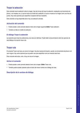  

Trazar la selección 
Este comando traza la selección sobre la imagen. Hay dos formas de trazar la selección: empleando una herramienta de 
pintura, o sin emplear una. Lo que se traza es el borde de la selección, el cual se muestra en la imagen como una línea de 
puntos. Hay varias opciones para especificar el aspecto del trazo resultante. 

Este comando se haya disponible sólo si hay una selección activada. 


Activación del comando 
• Puede acceder a este comando desde el menú de la imagen siguiendo Editar Trazar selección . 

• También se halla en el editor de selección. 


El diálogo Trazar la selección 
Las opciones para trazar las selecciones y las rutas son idénticas. Puede hallar la documentación sobre las opciones de 
este diálogo en la sección trazar ruta. 




Trazar ruta 
El comando Trazar ruta traza una ruta en la imagen. Hay dos maneras de hacerlo, usando una herramienta de pintura o sin 
usar ninguna. Hay varias opciones que se pueden usar para especificar como se mostrará este trazo. 

Este comando está activo, solo, si hay una ruta en la imagen. 


Activar el comando 
• Puede acceder a este comando desde el menú de la imagen: Editar Trazar ruta . 

• También puede acceder pulsando sobre el botón del mismo nombre en el diálogo de rutas. 


Descripción de la ventana de diálogo 
 

                                                                                                                                    
                                                                                                                                   G e n e r a t e d   b y   d o c b o o k 2 o d f




GNU Image Manipulation Program                                                                                  Page 357 of 688 
Generated by docbook2odf
 