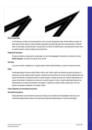  




Patrón de guiones

         A nivel del píxel, se dibuja una línea discontinua, como una serie de pequeñas cajas. Puede modificar el patrón de 
         estas cajas. El área negra con líneas verticales representan los píxeles del guión de la línea discontinua. Pulsando 
         sobre un píxel negro, se quita del guión. Si pulsa sobre uno blanco, lo añade al guion. Las áreas grises indican como 
         se repetirá el patrón cuando se dibuje la línea discontinua. 

Preparación del guión

         En lugar de realizar su propio patrón, puede elegir uno de la lista desplegable. Este patrón se mostrará en el área 
         Patrón del guión, así tendrá una idea de como se verá. 

Anti­alias

         Los trazos curvados o dibujados en un ángulo pueden mostrar bordes dentados. La opción anti­alias los suaviza. 

Estilo

         Puede elegir dibujar la línea con estilo Sólido o Patrón. Aquí, sólido y patrón son distintos del patrón de guiones. Si 
         selecciona una línea sólida sin patrón de guión, se dibuja una línea continua con el color de frente seleccionado en la 
         caja de herramientas. Si selecciona patrón, sin patrón de guión, se dibuja una línea con el patrón seleccionado en la 
         caja de herramientas. Si selecciona una linea con un patrón de guión, el color o el patrón está determinado por los 
         seleccionados en la caja de herramientas. Por ejemplo, si selecciona un patrón marble y estilo patrón, línea con 
         guiones, los guiones se dibujarán con el patrón marble. 

Trazar utilizando una herramienta de pintura

Herramienta de pintura

         Puede seleccionar una herramienta de pintura para dibujar el trazo desde la lista desplegable. Esto hace que la 
         herramienta seleccionada se utilice con las opciones actualmente seleccionadas, en vez de las del diálogo. 
                                                                                                                                          
                                                                                                                                         G e n e r a t e d   b y   d o c b o o k 2 o d f




GNU Image Manipulation Program                                                                                        Page 359 of 688 
Generated by docbook2odf
 