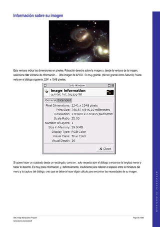  

Información sobre su imagen 




 

Esta ventana indica las dimensiones en píxeles. Pulsación derecha sobre la imagen y, desde la ventana de la imagen, 
seleccione Ver Ventana de información... . Otra imagen de APOD . Es muy grande. (No tan grande como Saturno) Puede 
verla en el diálogo siguiente, 2241 x 1548 píxeles. 




 

Si quiere hacer un cuadrado desde un rectángulo, como en , solo necesita abrir el diálogo y encontrar la longitud menor y 
hacer lo descrito. Es muy poca información, y, definitivamente, insuficiente para rellenar el espacio entre la miniatura del 
menú y la captura del diálogo, creo que se debería hacer algún cálculo para encontrar las necesidades de su imagen. 
                                                                                                                                        
                                                                                                                                       G e n e r a t e d   b y   d o c b o o k 2 o d f




 




GNU Image Manipulation Program                                                                                       Page 36 of 688 
Generated by docbook2odf
 