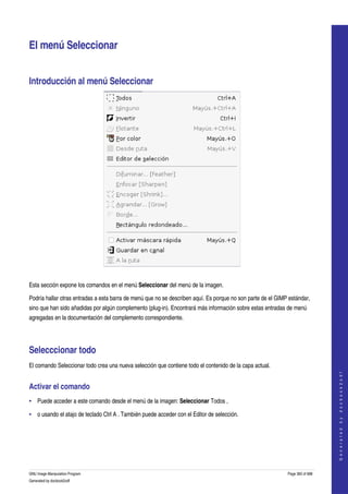  


El menú Seleccionar 


Introducción al menú Seleccionar 




 

Esta sección expone los comandos en el menú Seleccionar del menú de la imagen. 

Podría hallar otras entradas a esta barra de menú que no se describen aquí. Es porque no son parte de el GIMP estándar, 
sino que han sido añadidas por algún complemento (plug­in). Encontrará más información sobre estas entradas de menú 
agregadas en la documentación del complemento correspondiente. 




Selecccionar todo 
El comando Seleccionar todo crea una nueva selección que contiene todo el contenido de la capa actual. 
                                                                                                                                 
                                                                                                                                G e n e r a t e d   b y   d o c b o o k 2 o d f




Activar el comando 
• Puede acceder a este comando desde el menú de la imagen: Seleccionar Todos , 

• o usando el atajo de teclado Ctrl A . También puede acceder con el Editor de selección. 




GNU Image Manipulation Program                                                                               Page 360 of 688 
Generated by docbook2odf
 