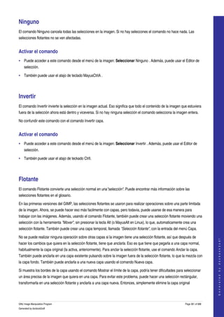  

Ninguno 
El comando Ninguno cancela todas las selecciones en la imagen. Si no hay seleccones el comando no hace nada. Las 
selecciones flotantes no se ven afectadas. 


Activar el comando 
• Puede acceder a este comando desde el menú de la imagen: Seleccionar Ninguno . Además, puede usar el Editor de 
    selección. 

• También puede usar el atajo de teclado MayusCtrlA . 




Invertir 
El comando Invertir invierte la selección en la imagen actual. Eso significa que todo el contenido de la imagen que estuviera 
fuera de la selección ahora está dentro y viceversa. Si no hay ninguna selección el comando selecciona la imagen entera. 

No confundir este comando con el comando Invertir capa. 


Activar el comando 
• Puede acceder a este comando desde el menú de la imagen: Seleccionar Invertir . Además, puede usar el Editor de 
    selección. 

• También puede usar el atajo de teckado CtrlI. 




Flotante 
El comando Flotante convierte una selección normal en una"selección". Puede encontrar más información sobre las 
selecciones flotantes en el glosario. 

En las primeras versiones del GIMP, las selecciones flotantes se usaron para realizar operaciones sobre una parte limitada 
de la imagen. Ahora, se puede hacer eso más facilmente con capas, pero todavia, puede usarse de esa manera para 
trabajar con las imágenes. Además, usando el comando Flotante, también puede crear una selección flotante moviendo una 
selección con la herramienta "Mover", sin presionar la tecla Alt (o MayusAlt en Linux), lo que, automaticamente crea una 
selección flotante. También puede crear una capa temporal, llamada "Selección flotante", con la entrada del menú Capa. 

No se puede realizar ninguna operación sobre otras capas si la imagen tiene una selección flotante, así que después de 
                                                                                                                                       
                                                                                                                                      G e n e r a t e d   b y   d o c b o o k 2 o d f




hacer los cambios que quiera en la selección flotante, tiene que anclarla. Eso es que tiene que pegarla a una capa normal, 
habitualmente la capa original (la activa, anteriormente). Para anclar la selección flotante, use el comando Anclar la capa. 
También puede anclarla en una capa existente pulsando sobre la imagen fuera de la selección flotante, lo que la mezcla con 
la capa fondo. También puede anclarla a una nueva capa usando el comando Nueva capa. 

Si muestra los bordes de la capa usando el comando Mostrar el límite de la capa, podría tener dificultades para seleccionar 
un área precisa de la imagen que quiera en una capa. Para evitar este problema, puede hacer una selección rectángular, 
transformarla en una selección flotante y anclarla a una capa nueva. Entonces, simplemente elimine la capa original 



GNU Image Manipulation Program                                                                                     Page 361 of 688 
Generated by docbook2odf
 
