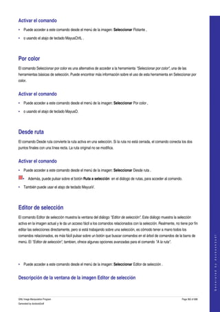  
Activar el comando 
• Puede acceder a este comando desde el menú de la imagen: Seleccionar Flotante , 

• o usando el atajo de teclado MayusCtrlL . 




Por color 
El comando Seleccionar por color es una alternativa de acceder a la herramienta "Seleccionar por color", una de las 
herramientas básicas de selección. Puede encontrar más información sobre el uso de esta herramienta en Seleccionar por 
color. 


Activar el comando 
• Puede acceder a este comando desde el menú de la imagen: Seleccionar Por color , 

• o usando el atajo de teclado MayusO. 




Desde ruta 
El comando Desde ruta convierte la ruta activa en una selección. Si la ruta no está cerrada, el comando conecta los dos 
puntos finales con una línea recta. La ruta original no se modifica. 


Activar el comando 
• Puede acceder a este comando desde el menú de la imagen: Seleccionar Desde ruta . 

    • Además, puede pulsar sobre el botón Ruta a selección  en el diálogo de rutas, para acceder al comando. 

• También puede usar el atajo de teclado MayusV. 




Editor de selección 
El comando Editor de selección muestra la ventana del diálogo "Editor de selección". Este diálogo muestra la selección 
activa en la imagen actual y le da un acceso fácil a los comandos relacionados con la selección. Realmente, no tiene por fin 
editar las selecciones directamente, pero si está trabajando sobre una selección, es cómodo tener a mano todos los 
comandos relacionados, es más fácil pulsar sobre un botón que buscar comandos en el árbol de comandos de la barra de 
                                                                                                                                     
                                                                                                                                    G e n e r a t e d   b y   d o c b o o k 2 o d f




menú. El "Editor de selección", tambien, ofrece algunas opciones avanzadas para el comando "A la ruta". 




• Puede acceder a este comando desde el menú de la imagen: Seleccionar Editor de selección . 


Descripción de la ventana de la imagen Editor de selección 
 


GNU Image Manipulation Program                                                                                   Page 362 of 688 
Generated by docbook2odf
 