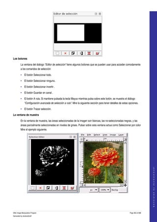  




Los botones

         La ventana del diálogo "Editor de selección" tiene algunos botones que se pueden usar para acceder comodamente 
         a los comandos de selección: 

         • El botón Seleccionar todo. 

         • El botón Seleccionar ninguno. 

         • El botón Seleccionar invertir . 

         • El botón Guardar en canal . 

         • El botón A ruta. Si mantiene pulsada la tecla Mayus mientras pulsa sobre este botón, se muestra el diálogo 
              "Configuración avanzada de selección a ruta". Mire la siguiente sección para tener detalles de estas opciones. 

         • El botón Trazar selección. 

La ventana de muestra

         En la ventana de muestra, las áreas seleccionadas de la imagen son blancas, las no­seleccionadas negras, y las 
         áreas parcialmente seleccionadas en niveles de grises. Pulsar sobre esta ventana actua como Seleccionar por color 
         Mire el ejemplo siguiente. 




                                                                                                                                        
                                                                                                                                       G e n e r a t e d   b y   d o c b o o k 2 o d f




  




GNU Image Manipulation Program                                                                                      Page 363 of 688 
Generated by docbook2odf
 