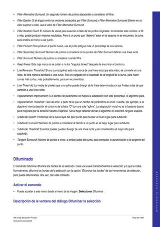  
• Filter Alternative Surround: Un segundo número de puntos adyacentes a considerar al filtrar. 

• Filter Epsilon: Si el ángulo entre los vectores producidos por Filter Surround y Filter Alternative Surround difieren en un 
    valor superior a este, usa el valor de Filter Alternative Surround. 

• Filter Iteration Count: El número de veces para suavizar el dato de los puntos originales. Incrementar este número, a 50 
    o más, puede producir mejores resultados. Pero si un punto que "debería" estar en la esquina no se encuentra, la curva 
    será errática en torno a ese punto. 

• Filter Percent: Para producir el punto nuevo, usa el punto antiguo más un porcentaje de sus vecinos. 

• Filter Secondary Surround: Número de puntos a considerar si los puntos de Filter Surround definen una línea recta. 

• Filter Surround: Número de puntos a considerar cuando filtra. 

• Keep Knees: Esta caja marca si se quitan o no los "ángulos (knee)" después de encontrar el contorno. 

• Line Reversion Threshold: Si una curva (spline) está más cerca de una línea recta que este valor, se convierte en una 
    recta, de otra manera cambiará a una curva. Esto es cargado por el cuadrado de la longitud de la curva, para hacer 
    curvas más cortas, más probablemente, para ser reconvertidas. 

• Line Threshold: La media de píxeles que una spline puede divergir de la línea determinada por sus finales antes de que 
    cambien a una línea recta. 

• Reparametrize Improvement: Si el cambio de parámetros no mejora la adaptación con este porcentaje, el algoritmo para. 

• Reparametrize Threshold: Taxa de error, a partir de la que un cambio de parámetros es inútil. Sucede, por ejemplo, si el 
    algoritmo intenta describir el contorno de la letra "O" con una sola "spline". La adaptación inicial no es lo bastante buena 
    para mejorarla por la iteración Newton­Raphson. Sería mejor detectar donde el algoritmo no encontró ninguna esquina. 

• Subdivide Search: Porcentaje de la curva lejos del peor punto para buscar un buen lugar para subdividir. 

• Subdivide Surround: Número de puntos a considerar al decidir si un punto es el mejor lugar para subdividir. 

• Subdivide Threshold: Cuantos píxeles pueden divergir de una línea recta y ser considerados el mejor sitio para 
    subdividir. 

• Tangent Surround: Número de puntos a mirar, a ambos lados del punto, para computar la aproximación a la tangente del 
    punto. 




Difuminado 
El comando Difuminar difumina los bordes de la selección. Crea una suave transicciónentre la selección y lo que la rodea. 
Normalmente, difumina los bordes de la selección con la opción "Difuminar los bordes" de las herramientas de selección, 
                                                                                                                                         
                                                                                                                                        G e n e r a t e d   b y   d o c b o o k 2 o d f




pero puede difuminarlas, otra vez, con este comando. 


Activar el comando 
• Puede acceder a este menú desde el menú de la imagen: Seleccionar Difuminar . 


Descripción de la ventana del diálogo Difuminar la selección 
 


GNU Image Manipulation Program                                                                                       Page 365 of 688 
Generated by docbook2odf
 