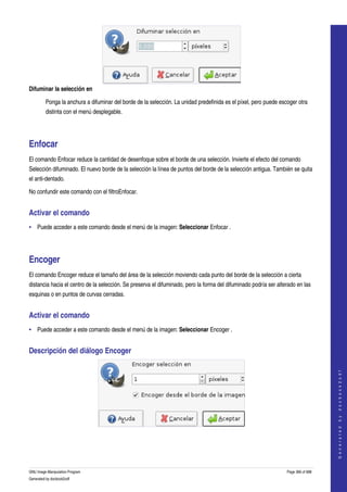  




Difuminar la selección en

         Ponga la anchura a difuminar del borde de la selección. La unidad predefinida es el píxel, pero puede escoger otra 
         distinta con el menú desplegable. 




Enfocar 
El comando Enfocar reduce la cantidad de desenfoque sobre el borde de una selección. Invierte el efecto del comando 
Selección difuminado. El nuevo borde de la selección la línea de puntos del borde de la selección antigua. También se quita 
el anti­dentado. 

No confundir este comando con el filtroEnfocar. 


Activar el comando 
• Puede acceder a este comando desde el menú de la imagen: Seleccionar Enfocar . 




Encoger 
El comando Encoger reduce el tamaño del área de la selección moviendo cada punto del borde de la selección a cierta 
distancia hacia el centro de la selección. Se preserva el difuminado, pero la forma del difuminado podría ser alterado en las 
esquinas o en puntos de curvas cerradas. 


Activar el comando 
• Puede acceder a este comando desde el menú de la imagen: Seleccionar Encoger . 


Descripción del diálogo Encoger 
                                                                                                                                      
                                                                                                                                     G e n e r a t e d   b y   d o c b o o k 2 o d f




 




GNU Image Manipulation Program                                                                                    Page 366 of 688 
Generated by docbook2odf
 