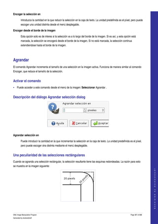  
Encoger la selección en

         Introduzca la cantidad en la que reducir la selección en la caja de texto. La unidad predefinida es el píxel, pero puede 
         escoger una unidad distinta desde el menú desplegable. 

Encoger desde el borde de la imagen

         Esta opción solo es de interes si la selección va a lo largo del borde de la imagen. Si es así, y esta opción está 
         marcada, la selección se encogerá desde el borde de la imagen. Si no está marcada, la selección continua 
         extendiendose hasta el borde de la imagen. 




Agrandar 
El comando Agrandar incrementa el tamaño de una selección en la imagen activa. Funciona de manera similar al comando 
Encoger, que reduce el tamaño de la selección. 


Activar el comando 
• Puede acceder a este comando desde el menú de la imagen: Seleccionar Agrandar . 


Descripción del diálogo Agrandar selección dialog 




 

Agrandar selección en

         Puede introducir la cantidad en la que incrementar la selección en la caja de texto. La unidad predefinida es el píxel, 
         pero puede escoger otra distinta mediante el menú desplegable. 


Una peculiaridad de las selecciones rectángulares 
Cuando se agranda una selección rectángular, la selección resultante tiene las esquinas redondeadas. La razón para esto 
se muestra en la imagen siguiente: 
                                                                                                                                          
                                                                                                                                         G e n e r a t e d   b y   d o c b o o k 2 o d f




 


GNU Image Manipulation Program                                                                                        Page 367 of 688 
Generated by docbook2odf
 