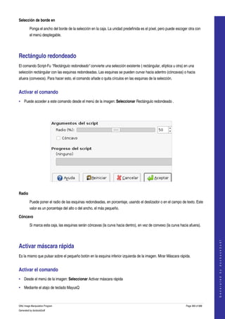  
Selección de borde en

         Ponga el ancho del borde de la selección en la caja. La unidad predefinida es el píxel, pero puede escoger otra con 
         el menú desplegable. 




Rectángulo redondeado 
El comando Script­Fu "Rectángulo redondeado" convierte una selección existente ( rectángular, elíptica u otra) en una 
selección rectángular con las esquinas redondeadas. Las esquinas se pueden curvar hacia adentro (cóncavas) o hacia 
afuera (convexos). Para hacer esto, el comando añade o quita círculos en las esquinas de la selección. 


Activar el comando 
• Puede acceder a este comando desde el menú de la imagen: Seleccionar Rectángulo redondeado . 




 

Radio

         Puede poner el radio de las esquinas redondeadas, en porcentaje, usando el deslizador o en el campo de texto. Este 
         valor es un porcentaje del alto o del ancho, el más pequeño. 

Cóncavo

         Si marca esta caja, las esquinas serán cóncavas (la curva hacia dentro), en vez de convexo (la curva hacia afuera). 
                                                                                                                                      
                                                                                                                                     G e n e r a t e d   b y   d o c b o o k 2 o d f




Activar máscara rápida 
Es la mismo que pulsar sobre el pequeño botón en la esquina inferior izquierda de la imagen. Mirar Máscara rápida. 


Activar el comando 
• Desde el menú de la imagen: Seleccionar Activar máscara rápida 

• Mediante el atajo de teclado MayusQ 



GNU Image Manipulation Program                                                                                    Page 369 of 688 
Generated by docbook2odf
 