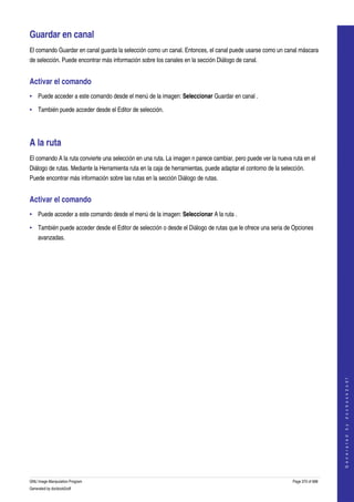  

Guardar en canal 
El comando Guardar en canal guarda la selección como un canal. Entonces, el canal puede usarse como un canal máscara 
de selección. Puede encontrar más información sobre los canales en la sección Diálogo de canal. 


Activar el comando 
• Puede acceder a este comando desde el menú de la imagen: Seleccionar Guardar en canal . 

• También puede acceder desde el Editor de selección. 




A la ruta 
El comando A la ruta convierte una selección en una ruta. La imagen n parece cambiar, pero puede ver la nueva ruta en el 
Diálogo de rutas. Mediante la Herramienta ruta en la caja de herramientas, puede adaptar el contorno de la selección. 
Puede encontrar más información sobre las rutas en la sección Diálogo de rutas. 


Activar el comando 
• Puede acceder a este comando desde el menú de la imagen: Seleccionar A la ruta . 

• También puede acceder desde el Editor de selección o desde el Diálogo de rutas que le ofrece una seria de Opciones 
    avanzadas. 




                                                                                                                                    
                                                                                                                                   G e n e r a t e d   b y   d o c b o o k 2 o d f




GNU Image Manipulation Program                                                                                  Page 370 of 688 
Generated by docbook2odf
 