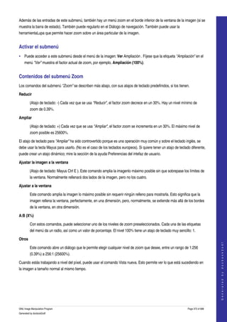  
Además de las entradas de este submenú, también hay un menú zoom en el borde inferior de la ventana de la imagen (si se 
muestra la barra de estado). También puede regularlo en el Diálogo de navegación. También puede usar la 
herramientaLupa que permite hacer zoom sobre un área particular de la imagen. 


Activar el submenú 
• Puede acceder a este submenú desde el menú de la imagen: Ver Ampliación . Fíjese que la etiqueta "Ampliación" en el 
    menú "Ver" muestra el factor actual de zoom, por ejemplo, Ampliación (100%). 


Contenidos del submenú Zoom 
Los comandos del submenú "Zoom" se describen más abajo, con sus atajos de teclado predefinidos, si los tienen. 

Reducir

         (Atajo de teclado: ­) Cada vez que se usa "Reducir", el factor zoom decrece en un 30%. Hay un nivel mínimo de 
         zoom de 0.39%. 

Ampliar

         (Atajo de teclado: +) Cada vez que se usa "Ampliar", el factor zoom se incrementa en un 30%. El máximo nivel de 
         zoom posible es 25600%. 

El atajo de teclado para "Ampliar" ha sido controvertido porque es una operación muy común y sobre el teclado inglés, se 
debe usar la tecla Mayus para usarlo. (No es el caso de los teclados europeos). Si quiere tener un atajo de teclado diferente, 
puede crear un atajo dinámico; mire la sección de la ayuda Preferencias del intefaz de usuario. 

Ajustar la imagen a la ventana

         (Atajo de teclado: Mayus Ctrl E ). Este comando amplia la imagenlo máximo posible sin que sobrepase los límites de 
         la ventana. Normalmente rellenará dos lados de la imagen, pero no los cuatro. 

Ajustar a la ventana

         Este comando amplia la imagen lo máximo posible sin requerir ningún relleno para mostrarla. Esto significa que la 
         imagen rellena la ventana, perfectamente, en una dimensión, pero, normalmente, se extiende más allá de los bordes 
         de la ventana, en otra dimensión. 

A:B (X%)

         Con estos comandos, puede seleccionar uno de los niveles de zoom preseleccionados. Cada una de las etiquetas 
         del menú da un radio, así como un valor de porcentaje. El nivel 100% tiene un atajo de teclado muy sencillo: 1. 

Otros
                                                                                                                                       
                                                                                                                                      G e n e r a t e d   b y   d o c b o o k 2 o d f




         Este comando abre un diálogo que le permite elegir cualquier nivel de zoom que desee, entre un rango de 1:256 
         (0.39%) a 256:1 (25600%). 

Cuando estás trabajando a nivel del píxel, puede usar el comando Vista nueva. Esto permite ver lo que está sucediendo en 
la imagen a tamaño normal al mismo tiempo. 




GNU Image Manipulation Program                                                                                     Page 373 of 688 
Generated by docbook2odf
 