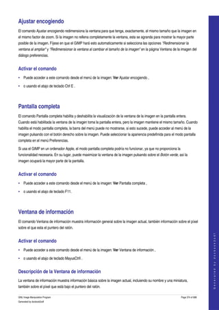 

Ajustar encogiendo 
El comando Ajustar encogiendo redimensiona la ventana para que tenga, exactamente, el mismo tamaño que la imagen en 
el mismo factor de zoom. Si la imagen no rellena completamente la ventana, esta se agranda para mostrar la mayor parte 
posible de la imagen. Fíjese en que el GIMP hará esto automaticamente si selecciona las opciones "Redimensionar la  
ventana al ampliar" y "Redimensionar la ventana al cambiar el tamaño de la imagen" en la página Ventana de la imagen del 
diálogo preferencias. 


Activar el comando 
• Puede acceder a este comando desde el menú de la imagen: Ver Ajustar encogiendo , 

• o usando el atajo de teclado Ctrl E . 




Pantalla completa 
El comando Pantalla completa habilita y deshabilita la visualización de la ventana de la imagen en la pantalla entera. 
Cuando está habilitada la ventana de la imagen toma la pantalla entera, pero la imagen mantiene el mismo tamaño. Cuando 
habilita el modo pantalla completa, la barra del menú puede no mostrarse, si esto sucede, puede acceder al menú de la 
imagen pulsando con el botón derecho sobre la imagen. Puede seleccionar la apariencia predefinida para el modo pantalla 
completa en el menú Preferencias. 

Si usa el GIMP en un ordenador Apple, el modo pantalla completa podría no funcionar, ya que no proporciona la 
funcionalidad necesaria. En su lugar, puede maximizar la ventana de la imagen pulsando sobre el Botón verde, así la 
imagen ocupará la mayor parte de la pantalla. 


Activar el comando 
• Puede acceder a este comando desde el menú de la imagen: Ver Pantalla completa , 

• o usando el atajo de teclado F11. 




Ventana de información 
El comando Ventana de información muestra información general sobre la imagen actual, también información sobre el píxel 
sobre el que esta el puntero del ratón. 
                                                                                                                                      
                                                                                                                                     G e n e r a t e d   b y   d o c b o o k 2 o d f




Activar el comando 
• Puede acceder a este comando desde el menú de la imagen: Ver Ventana de información , 

• o usando el atajo de teclado MayusCtrlI . 


Descripción de la Ventana de información 
La ventana de información muestra información básica sobre la imagen actual, incluiendo su nombre y una miniatura, 
también sobre el píxel que está bajo el puntero del ratón. 

GNU Image Manipulation Program                                                                                    Page 374 of 688 
Generated by docbook2odf
 