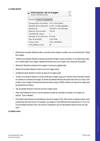  
La solapa general




 

         • Dimensiones en píxeles: Muestra la altura y la anchura de la imagen en píxeles, eso es, las dimensiones "físicas" 
              de la imagen. 

         • Tamaño de la impresión: Muestra el tamaño que tendrá la imagen cuando se imprima, en la unidad actual. Este 
              es el "tamaño lógico" de la imagen. Depende del tamaño físico de la imagen y de la resolución de pantalla. 

         • Resolución: Muestra la resolución de la imagen en puntos por pulgadas (dpi). 

         • Relación de la escala: Muestra el factor zoom de la imagen actual. 

         • Cantidad de capas: Muestra el número de capas en la imagen actual. 

         • Tamaño en la memoria: Muestra el número de KB que la imagen ocupa en la memoria. Esta información también 
              se muestra en la ventana de la imagen. El tamaño es bastante diferente del tamaño del archivo en el disco. Esto 
              se debe a que la imagen mostrada está descomprimida y porque el GIMP mantiene una copia de la imagen para 
              las operaciones de rehacer. 

         • Tipo de pantalla: Muestra el modo de color de la imagen actual. 

         • Clase visual: Muestra la forma, en que los aspectos visuales de la pantalla se manejan en la imagen, por 
              ejemplo, "Color verdadero". 

         • Profundidad visual: Muestra la profundidad de color de la imagen en bits. Este número se distribuye sobre varios 
              componentes del modo de color. Por ejemplo, una imagen en modo RGB tiene tres componentes: R, G y B. Con 
              una profundidad visual de 24 bits, hay 8 bits por componente, que son 256 posibles valores de color por cada 
                                                                                                                                       




              canal. 
                                                                                                                                      G e n e r a t e d   b y   d o c b o o k 2 o d f




La solapa cursor
 




GNU Image Manipulation Program                                                                                     Page 375 of 688 
Generated by docbook2odf
 