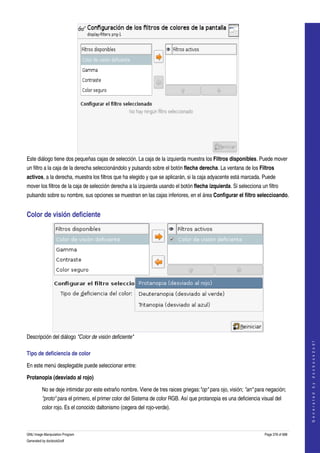  




Este diálogo tiene dos pequeñas cajas de selección. La caja de la izquierda muestra los Filtros disponibles. Puede mover 
un filtro a la caja de la derecha seleccionándolo y pulsando sobre el botón flecha derecha. La ventana de los Filtros 
activos, a la derecha, muestra los filtros que ha elegido y que se aplicarán, si la caja adyacente está marcada. Puede 
mover los filtros de la caja de selección derecha a la izquierda usando el botón flecha izquierda. Si selecciona un filtro 
pulsando sobre su nombre, sus opciones se muestran en las cajas inferiores, en el área Configurar el filtro seleccioando. 


Color de visión deficiente 




Descripción del diálogo "Color de visión deficiente"  
                                                                                                                                        
                                                                                                                                       G e n e r a t e d   b y   d o c b o o k 2 o d f




Tipo de deficiencia de color 

En este menú desplegable puede seleccionar entre: 

Protanopia (desviado al rojo)

         No se deje intimidar por este extraño nombre. Viene de tres raices griegas:"op" para ojo, visión; "an" para negación; 
         "proto" para el primero, el primer color del Sistema de color RGB. Así que protanopia es una deficiencia visual del 
         color rojo. Es el conocido daltonismo (cegera del rojo­verde). 



GNU Image Manipulation Program                                                                                      Page 378 of 688 
Generated by docbook2odf
 