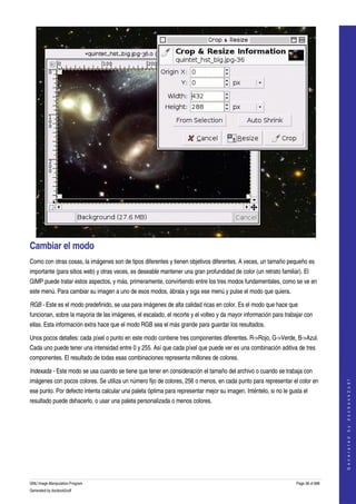  




Cambiar el modo 
Como con otras cosas, la imágenes son de tipos diferentes y tienen objetivos diferentes. A veces, un tamaño pequeño es 
importante (para sitios web) y otras veces, es deseable mantener una gran profundidad de color (un retrato familiar). El 
GIMP puede tratar estos aspectos, y más, primeramente, convirtiendo entre los tres modos fundamentales, como se ve en 
este menú. Para cambiar su imagen a uno de esos modos, ábrala y siga ese menú y pulse el modo que quiera. 

RGB ­ Este es el modo predefinido, se usa para imágenes de alta calidad ricas en color. Es el modo que hace que 
funcionan, sobre la mayoria de las imágenes, el escalado, el recorte y el volteo y da mayor información para trabajar con 
ellas. Esta información extra hace que el modo RGB sea el más grande para guardar los resultados. 

Unos pocos detalles: cada píxel o punto en este modo contiene tres componentes diferentes. R­>Rojo, G­>Verde, B­>Azul. 
Cada uno puede tener una intensidad entre 0 y 255. Así que cada píxel que puede ver es una combinación aditiva de tres 
componentes. El resultado de todas esas combinaciones representa millones de colores. 

Indexada ­ Este modo se usa cuando se tiene que tener en consideración el tamaño del archivo o cuando se trabaja con 
imágenes con pocos colores. Se utiliza un número fijo de colores, 256 o menos, en cada punto para representar el color en 
                                                                                                                                      
                                                                                                                                     G e n e r a t e d   b y   d o c b o o k 2 o d f




ese punto. Por defecto intenta calcular una paleta óptima para representar mejor su imagen. Inténtelo, si no le gusta el 
resultado puede dshacerlo, o usar una paleta personalizada o menos colores. 
 




GNU Image Manipulation Program                                                                                     Page 38 of 688 
Generated by docbook2odf
 