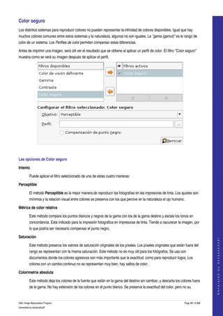  
Color seguro 
Los distintos sistemas para reproducir colores no pueden representar la infinidad de colores disponibles. Igual que hay 
muchos colores comunes entre estos sistemas y la naturaleza, algunos no son iguales. La "gama (gamut)" es le rango de 
color de un sistema. Los Perfiles de color permiten compersar estas diferencias. 

Antes de imprimir una imagen, será útil ver el resultado que se obtiene al aplicar un perfil de color. El filtro "Color seguro" 
muestra como se verá su imagen después de aplicar el perfil. 




 

Las opciones de Color seguro 

Intento

         Puede aplicar el filtro seleccionado de una de estas cuatro maneras: 

Perceptible

         El método Perceptible es la mejor manera de reproducir las fotografias en las impresoras de tinta. Los ajustes son 
         mínimos y la relación visual entre colores se preserva con los que percive en la naturaleza el ojo humano. 

Métrica de color relativa

         Este método compara los puntos blancos y negros de la gama con los de la gama destino y escala los tonos en 
         concordancia. Está indicado para la impresión fotográfica en impresoras de tinta. Tiende a oscurecer la imagen, por 
         lo que podría ser necesario compensar el punto negro. 

Saturación
                                                                                                                                          
                                                                                                                                         G e n e r a t e d   b y   d o c b o o k 2 o d f




         Este método preserva los valores de saturación originales de los píxeles. Los píxeles originales que están fuera del 
         rango se representan con la misma saturación. Este método no es muy útil para los fotógrafos. Se usa con 
         documentos donde los colores agresivos son más importante que la exactitud, como para reproducir logos. Los 
         colores con un cambio continuo no se representan muy bien, hay saltos de color. 

Colorimetria absoluta

         Este método deja los colores de la fuente que están en la gama del destino sin cambiar, y descarta los colores fuera 
         de la gama. No hay extensión de los colores en el punto blanco. Se preserva la exactitud del color, pero no su 


GNU Image Manipulation Program                                                                                        Page 381 of 688 
Generated by docbook2odf
 