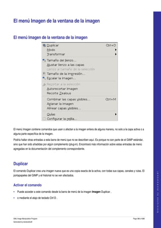  


El menú Imagen de la ventana de la imagen 


El menú Imagen de la ventana de la imagen 




 

El menú Imagen contiene comandos que usan o afectan a la imagen entera de alguna manera, no solo a la capa activa o a 
alguna parte específica de la imagen. 

Podría hallar otras entradas a esta barra de menú que no se describen aquí. Es porque no son parte de el GIMP estándar, 
sino que han sido añadidas por algún complemento (plug­in). Encontrará más información sobre estas entradas de menú 
agregadas en la documentación del complemento correspondiente. 




Duplicar 
El comando Duplicar crea una imagen nueva que es una copia exacta de la activa, con todas sus capas, canales y rutas. El 
                                                                                                                                 
                                                                                                                                G e n e r a t e d   b y   d o c b o o k 2 o d f




portapapeles del GIMP y el historial no se ven afectados. 


Activar el comando 
• Puede acceder a este comando desde la barra de menú de la imagen Imagen Duplicar , 

• o mediante el atajo de teclado Ctrl D . 




GNU Image Manipulation Program                                                                               Page 386 of 688 
Generated by docbook2odf
 