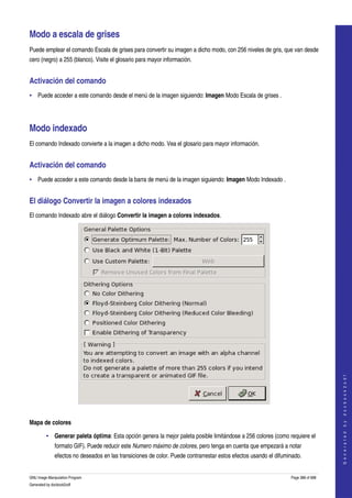  

Modo a escala de grises 
Puede emplear el comando Escala de grises para convertir su imagen a dicho modo, con 256 niveles de gris, que van desde 
cero (negro) a 255 (blanco). Visite el glosario para mayor información. 


Activación del comando 
• Puede acceder a este comando desde el menú de la imagen siguiendo: Imagen Modo Escala de grises . 




Modo indexado 
El comando Indexado convierte a la imagen a dicho modo. Vea el glosario para mayor información. 


Activación del comando 
• Puede acceder a este comando desde la barra de menú de la imagen siguiendo: Imagen Modo Indexado . 


El diálogo Convertir la imagen a colores indexados 
El comando Indexado abre el diálogo Convertir la imagen a colores indexados. 




                                                                                                                                      
                                                                                                                                     G e n e r a t e d   b y   d o c b o o k 2 o d f




 

Mapa de colores

         • Generar paleta óptima: Esta opción genera la mejor paleta posible limitándose a 256 colores (como requiere el 
              formato GIF). Puede reducir este Numero máximo de colores, pero tenga en cuenta que empezará a notar 
              efectos no deseados en las transiciones de color. Puede contrarrestar estos efectos usando el difuminado. 


GNU Image Manipulation Program                                                                                    Page 388 of 688 
Generated by docbook2odf
 