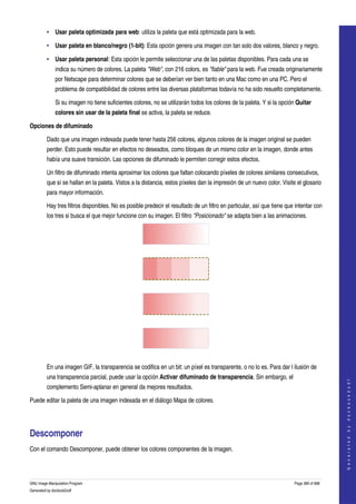  
         • Usar paleta optimizada para web: utiliza la paleta que está optimizada para la web. 

         • Usar paleta en blanco/negro (1­bit): Esta opción genera una imagen con tan solo dos valores, blanco y negro. 

         • Usar paleta personal: Esta opción le permite seleccionar una de las paletas disponibles. Para cada una se 
              indica su número de colores. La paleta "Web", con 216 colors, es "fiable" para la web. Fue creada originariamente 
              por Netscape para determinar colores que se deberían ver bien tanto en una Mac como en una PC. Pero el 
              problema de compatibilidad de colores entre las diversas plataformas todavía no ha sido resuelto completamente. 

              Si su imagen no tiene suficientes colores, no se utilizarán todos los colores de la paleta. Y si la opción Quitar 
              colores sin usar de la paleta final se activa, la paleta se reduce. 

Opciones de difuminado

         Dado que una imagen indexada puede tener hasta 256 colores, algunos colores de la imagen original se pueden 
         perder. Esto puede resultar en efectos no deseados, como bloques de un mismo color en la imagen, donde antes 
         había una suave transición. Las opciones de difuminado le permiten corregir estos efectos. 

         Un filtro de difuminado intenta aproximar los colores que faltan colocando píxeles de colores similares consecutivos, 
         que sí se hallan en la paleta. Vistos a la distancia, estos píxeles dan la impresión de un nuevo color. Visite el glosario 
         para mayor información. 

         Hay tres filtros disponibles. No es posible predecir el resultado de un filtro en particular, así que tiene que intentar con 
         los tres si busca el que mejor funcione con su imagen. El filtro "Posicionado" se adapta bien a las animaciones. 




  




  




  




  

         En una imagen GIF, la transparencia se codifica en un bit: un píxel es transparente, o no lo es. Para dar l ilusión de 
         una transparencia parcial, puede usar la opción Activar difuminado de transparencia. Sin embargo, el 
                                                                                                                                            
                                                                                                                                           G e n e r a t e d   b y   d o c b o o k 2 o d f




         complemento Semi­aplanar en general da mejores resultados. 

Puede editar la paleta de una imagen indexada en el diálogo Mapa de colores. 




Descomponer 
Con el comando Descomponer, puede obtener los colores componentes de la imagen. 




GNU Image Manipulation Program                                                                                          Page 389 of 688 
Generated by docbook2odf
 
