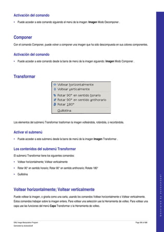  
Activación del comando 
• Puede acceder a este comando siguiendo el menú de la imagen: Imagen Modo Decomponer . 




Componer 
Con el comando Componer, puede volver a componer una imagen que ha sido descompuesta en sus colores componentes. 


Activación del comando 
• Puede acceder a este comando desde la barra de menú de la imagen siguiendo: Imagen Modo Componer . 




Transformar 




 

Los elementos del submenú Transformar trasforman la imagen volteándola, rotándola, o recortándola. 


Activar el submenú 
• Puede acceder a este submenú desde la barra de menú de la imagen Imagen Transformar . 


Los contenidos del submenú Transformar 
El submenú Transformar tiene los siguientes comandos: 

• Voltear horizontalmente; Voltear verticalmente 

• Rotar 90° en sentido horario; Rotar 90° en sentido antihorario; Rotate 180° 

• Guillotina 
                                                                                                                                  
                                                                                                                                 G e n e r a t e d   b y   d o c b o o k 2 o d f




Voltear horizontalmente; Voltear verticalmente 
Puede voltear la imagen, o girarla como una carta, usando los comandos Voltear horizontalmente o Voltear verticalmente. 
Estos comandos trabajan sobre la imagen entera. Para voltear una selección use la Herramienta de volteo. Para voltear una 
capa use las funciones del menú Capa Transformar o la Herramienta de volteo. 




GNU Image Manipulation Program                                                                                Page 390 of 688 
Generated by docbook2odf
 