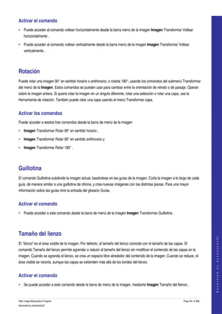 
Activar el comando 
• Puede acceder al comando voltear horizontalmente desde la barra menú de la imagen Imagen Transformar Voltear 
    horizontalmente . 

• Puede acceder al comando voltear verticalmente desde la barra menú de la imagen Imagen Transformar Voltear 
    verticalmente . 




Rotación 
Puede rotar una imagen 90° en sentido horario o antihorario, o rotarla 180°, usando los comandos del submenú Transformar 
del menú de la Imagen. Estos comandos se pueden usar para cambiar entre la orientación de retrato o de paisaje. Operan 
sobre la imagen entera. Si quiere rotar la imagen en un ángulo diferente, rotar una selección o rotar una capa, use la 
Herramienta de rotación. También puede rotar una capa usando el menú Transformar capa. 


Activar los comandos 
Puede acceder a eestos tres comandos desde la barra de menú de la imagen 

• Imagen Transformar Rotar 90° en sentido horario , 

• Imagen Transformar Rotar 90° en sentido antihorario y 

• Imagen Transformar Rotar 180° . 




Guillotina 
El comando Guillotina subdivide la imagen actual, basándose en las guías de la imagen. Corta la imagen a lo largo de cada 
guía, de manera similar a una guillotina de oficina, y crea nuevas imágenes con las distintas piezas. Para una mayor 
información sobre las guías mire la entrada del glosario Guías. 


Activar el comando 
• Puede acceder a este comando desde la barra de menú de la imagen Imagen Transformar Guillotina . 




Tamaño del lienzo 
                                                                                                                                       
                                                                                                                                      G e n e r a t e d   b y   d o c b o o k 2 o d f




El "lienzo" es el área visible de la imagen. Por defecto, el tamaño del lienzo coincide con el tamaño de las capas. El 
comando Tamaño del lienzo permite agrandar o reducir el tamaño del lienzo sin modificar el contenido de las capas en la 
imagen. Cuando se agranda el lienzo, se crea un espacio libre alrededor del contenido de la imagen. Cuando se reduce, el 
área visible se recorta, aunque las capas se extienden más allá de los bordes del lienzo. 


Activar el comando 
• Se puede acceder a este comando desde la barra de menú de la imagen, mediante Imagen Tamaño del llienzo . 


GNU Image Manipulation Program                                                                                     Page 391 of 688 
Generated by docbook2odf
 
