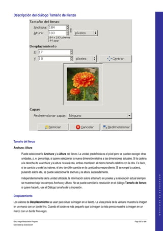  
Descripción del diálogo Tamaño del lienzo 




 

Tamaño del lienzo 

Anchura; Altura

         Puede selecconar la Anchura y la Altura del lienzo. La unidad predefinida es el píxel pero se pueden escoger otras 
         unidades, p. e. porcentaje, si quiere selecconar la nueva dimensión relativa a las dimensiones actuales. Si la cadena 
         a la derecha de la anchura y la altura no está rota, ambas mantienen el mismo tamaño relativo con la otra. Es decir, 
         si se cambia uno de los valores, el otro también cambia en la cantidad correspondiente. Si se rompe la cadena, 
         pulsando sobre ella, se puede seleccionar la anchura y la altura, separadamente. 
                                                                                                                                       
                                                                                                                                      G e n e r a t e d   b y   d o c b o o k 2 o d f




         Independientemente de la unidad utilizada, la información sobre el tamaño en píxeles y la resolución actual siempre 
         se muestran bajo los campos Anchura y Altura. No se puede cambiar la resolución en el diálogo Tamaño de lienzo; 
         si quiere hacerlo, use el Diálogo tamaño de la impresión . 

Desplazamiento 

Los valores de Desplazamiento se usan para situar la imagen en el lienzo. La vista previa de la ventana muestra la imagen 
en un marco con un borde fino. Cuando el borde es más pequeño que la imagen la vista previa muestra la imagen en un 
marco con un borde fino negro. 


GNU Image Manipulation Program                                                                                     Page 392 of 688 
Generated by docbook2odf
 