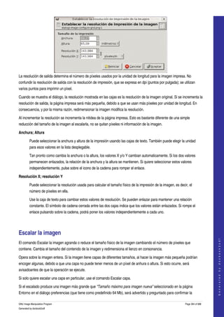  




La resolución de salida determina el número de píxeles usados por la unidad de longitud para la imagen impresa. No 
confundir la resolución de salida con la resolución de impresión, que se expresa en dpi (puntos por pulgada); se utilizan 
varios puntos para imprimir un píxel. 

Cuando se muestra el diálogo, la resolución mostrada en las cajas es la resolución de la imagen original. Si se incrementa la 
resolución de salida, la página impresa será más pequeña, debido a que se usan más píxeles por unidad de longitud. En 
consecuencia, y por la misma razón, redimensionar la imagen modifica la resolución. 

Al incrementar la resolución se incrementa la nitidea de la página impresa. Esto es bastante diferente de una simple 
reducción del tamaño de la imagen al escalarla, no se quitan píxeles ni información de la imagen. 

Anchura; Altura

         Puede seleccionar la anchura y altura de la impresión usando las cajas de texto. También puede elegir la unidad 
         para esos valores en la lista desplegable. 

         Tan pronto como cambia la anchura o la altura, los valores X y/o Y cambian automaticamente. Si los dos valores 
         permanecen enlazados, la relación de la anchura y la altura se mantienen. Si quiere seleccionar estos valores 
         independientemente, pulse sobre el icono de la cadena para romper el enlace. 

Resolución X; resolución Y

         Puede seleccionar la resolución usada para calcular el tamaño físico de la impresión de la imagen, es decir, el 
         número de píxeles en ella. 

         Use la caja de texto para cambiar estos valores de resolución. Se pueden enlazar para mantener una relación 
         constante. El símbolo de cadena cerrada entre las dos cajas indica que los valores están enlazados. Si rompe el 
         enlace pulsando sobre la cadena, podrá poner los valores independientemente a cada uno. 




Escalar la imagen 
                                                                                                                                       
                                                                                                                                      G e n e r a t e d   b y   d o c b o o k 2 o d f




El comando Escalar la imagen agranda o reduce el tamaño físico de la imagen cambiando el número de píxeles que 
contiene. Cambia el tamaño del contenido de la imagen y redimensiona el lienzo en consonancia. 

Opera sobre la imagen entera. Si la imagen tiene capas de diferentes tamaños, al hacer la imagen más pequeña podrían 
encoger algunas, debido a que una capa no puede tener menos de un píxel de anhura o altura. Si esto ocurre, será 
avisadoantes de que la operación se ejecute. 

Si solo quiere escalar una capa en particular, use el comando Escalar capa. 

Si el escalado produce una imagen más grande que "Tamaño máximo para imagen nueva" seleccionado en la página 
Entorno en el diálogo preferencias (que tiene como predefinido 64 Mb), será advertido y preguntado para confirmar la 

GNU Image Manipulation Program                                                                                     Page 394 of 688 
Generated by docbook2odf
 