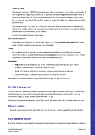  
         imagen en píxeles. 

         Si se agranda una imagen, el GIMP calcula los píxeles que faltan por interpolación, pero no añade nuevos detalles. A 
         más se agranda una imagen, mayor desenfoque. La apariencia de una imagen agrandada depende del método de 
         interpolación elegido. Se podría mejorar la apariencia usando el filtro Enfocar después del escalado de la imagen, 
         pero es mejor usar una resolución alta cuando se escanea, se hace una foto digital o se produce una imagen digital 
         por otros medios. 

         Podría necesitar reducir una imagen para usarla en una página web. Debería considerar que muchos usuarios de 
         internet tienen pantallas relativamente pequeñas que no muestran completamente imágenes muy grandes. Muchas 
         pantallas tienen una resolución de 1024x768 o menos. 

         Se llama "Remuestrear" a añadir o quitar píxeles. 

Resolución X; resolución Y

         Puede seleccionar la resolución de impresión de la imagen en los campos resolución X y resolución Y. También 
         puede cambiar la unidad de medida usando el menú desplegable. 

Calidad

         Para cambiar el tamaño de la imagen, se quitan algunos píxeles o se añaden nuevos. El proceso que se use 
         determina la calidad del resultado. La lista desplegable de Interpolación proporciona una selección de los métodos 
         disponibles de la interpolación del color de los píxeles en una imagen escalada: 

Interpolación

         • Ninguna: No se utiliza interpolación. Los píxeles simplemente se agrandan o se quitan, como si fueran 
              ampliados. Este método da una baja calidad pero es muy rápido. 

         • Lineal: Este método es relativamente rápido, pero produce resultados discretamente buenos. 

         • Cúbica: El método que produce los mejores resultados pero también el más lento. 

Mire también la Herramienta de escalado, que permite escalar una capa, una selección o una ruta. 




Recortar a la selección 
El comando Recortar a la selección recorta la imagen al contorno de la selección quitando la parte hasta los bordes que no 
está seleccionada. Las áreas parcialmente seleccionadas (por ejemplo, difuminados) no se recortan. Si no hay una 
selección en la imagen, la entrada del menú está deshabilitada y en gris. 

Este comando recorta todas las capas de la imagen. Para recortar solo la capa activa, use el comando Autorecortar capa. 
                                                                                                                                       
                                                                                                                                      G e n e r a t e d   b y   d o c b o o k 2 o d f




Activar el comando 
• Se puede acceder a este comando desde la barra de menú de la imagen, mediante Imagen Recortar a la selección . 




Autorecortar la imagen 
El comando Autorecortar imagen quita los bordes de una imagen. Busca, en la capa activa, el borde más amplio posible del 


GNU Image Manipulation Program                                                                                     Page 396 of 688 
Generated by docbook2odf
 