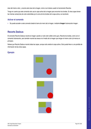  
área del mismo color, y recorta este área de la imagen, como si se hubiera usado la herramienta Recortar. 

Tenga en cuenta que este comando solo usa la capa activa de la imagen para encontrar los bordes. Si otras capas tienen 
las mismas variaciones de color extendidas por la zona de los bordes de la capa activa, se recortarán. 


Activar el comando 
• Se puede acceder a este comando desde la barra de menú de la imagen, mediante Imagen Autorecortar imagen . 




Recorte Zealous 
El comando Recorte Zealous recorta la imagen usando un solo color sólido como guía. Recorta los bordes, como con el 
comando Autorecortar, pero también recorta las áreas en el medio de la imagen que tengan el mismo color (al menos en 
principio). 

Notese que Recorte Zealous recorta todas las capas, aunque solo analize la capa activa. Esto puede llevar a una perdida de 
información de las otras capas. 


Ejemplo 




  




                                                                                                                                  
                                                                                                                                 G e n e r a t e d   b y   d o c b o o k 2 o d f




  




  




GNU Image Manipulation Program                                                                                Page 397 of 688 
Generated by docbook2odf
 