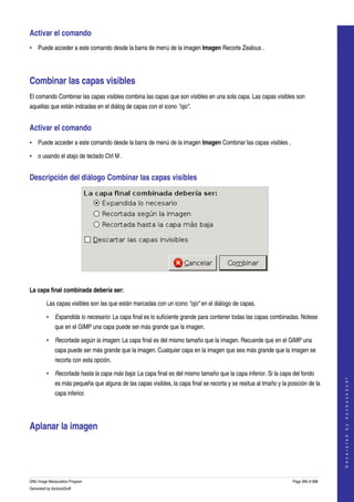  
Activar el comando 
• Puede acceder a este comando desde la barra de menú de la imagen Imagen Recorte Zealous . 




Combinar las capas visibles 
El comando Combinar las capas visibles combina las capas que son visibles en una sola capa. Las capas visibles son 
aquellas que están indcadas en el diálog de capas con el icono "ojo". 


Activar el comando 
• Puede acceder a este comando desde la barra de menú de la imagen Imagen Combinar las capas visibles , 

• o usando el atajo de teclado Ctrl M . 


Descripción del diálogo Combinar las capas visibles 




 

La capa final combinada debería ser:

         Las capas visibles son las que están marcadas con un icono "ojo" en el diálogo de capas. 

         • Expandida lo necesario: La capa final es lo suficiente grande para contener todas las capas combinadas. Notese 
              que en el GIMP una capa puede ser más grande que la imagen. 

         • Recortada según la imagen: La capa final es del mismo tamaño que la imagen. Recuerde que en el GIMP una 
              capa puede ser más grande que la imagen. Cualquier capa en la imagen que sea más grande que la imagen se 
              recorta con esta opción. 

         • Recortada hasta la capa más baja: La capa final es del mismo tamaño que la capa inferior. Si la capa del fondo 
                                                                                                                                         




              es más pequeña que alguna de las capas visibles, la capa final se recorta y se resitua al tmaño y la posición de la 
                                                                                                                                        G e n e r a t e d   b y   d o c b o o k 2 o d f




              capa inferior. 




Aplanar la imagen 
 




GNU Image Manipulation Program                                                                                       Page 398 of 688 
Generated by docbook2odf
 