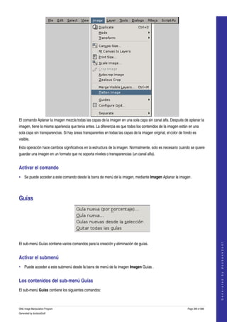  




El comando Aplanar la imagen mezcla todas las capas de la imagen en una sola capa sin canal alfa. Después de aplanar la 
imagen, tiene la misma apariencia que tenia antes. La diferencia es que todos los contenidos de la imagen están en una 
sola capa sin transparencias. Si hay áreas transparentes en todas las capas de la imagen original, el color de fondo es 
visible. 

Esta operación hace cambios significativos en la estructura de la imagen. Normalmente, solo es necesario cuando se quiere 
guardar una imagen en un formato que no soporta niveles o transparencias (un canal alfa). 


Activar el comando 
• Se puede acceder a este comando desde la barra de menú de la imagen, mediante Imagen Aplanar la imagen . 




Guías 




 
                                                                                                                                     




El sub­menú Guías contiene varios comandos para la creación y eliminación de guías. 
                                                                                                                                    G e n e r a t e d   b y   d o c b o o k 2 o d f




Activar el submenú 
• Puede acceder a este submenú desde la barra de menú de la imagen Imagen Guías . 


Los contenidos del sub­menú Guías 
El sub­menú Guías contiene los siguientes comandos: 



GNU Image Manipulation Program                                                                                   Page 399 of 688 
Generated by docbook2odf
 