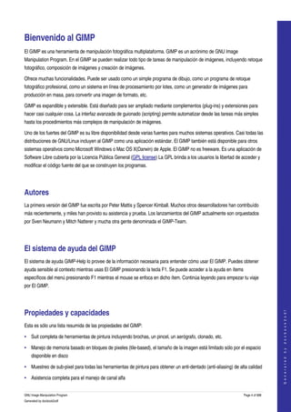  


Bienvenido al GIMP 
El GIMP es una herramienta de manipulación fotográfica multiplataforma. GIMP es un acrónimo de GNU Image 
Manipulation Program. En el GIMP se pueden realizar todo tipo de tareas de manipulación de imágenes, incluyendo retoque 
fotográfico, composición de imágenes y creación de imágenes. 

Ofrece muchas funcionalidades. Puede ser usado como un simple programa de dibujo, como un programa de retoque 
fotográfico profesional, como un sistema en línea de procesamiento por lotes, como un generador de imágenes para 
producción en masa, para convertir una imagen de formato, etc. 

GIMP es expandible y extensible. Está diseñado para ser ampliado mediante complementos (plug­ins) y extensiones para 
hacer casi cualquier cosa. La interfaz avanzada de guionado (scripting) permite automatizar desde las tareas más simples 
hasta los procedimientos más complejos de manipulación de imágenes. 

Uno de los fuertes del GIMP es su libre disponibilidad desde varias fuentes para muchos sistemas operativos. Casi todas las 
distribuciones de GNU/Linux incluyen al GIMP como una aplicación estándar. El GIMP también está disponible para otros 
sistemas operativos como Microsoft Windows o Mac OS X(Darwin) de Apple. El GIMP no es freeware. Es una aplicación de 
Software Libre cubierta por la Licencia Pública General (GPL license) La GPL brinda a los usuarios la libertad de acceder y 
modificar el código fuente del que se construyen los programas. 




Autores 
La primera versión del GIMP fue escrita por Peter Mattis y Spencer Kimball. Muchos otros desarrolladores han contribuído 
más recientemente, y miles han provisto su asistencia y prueba. Los lanzamientos del GIMP actualmente son orquestados 
por Sven Neumann y Mitch Natterer y mucha otra gente denominada el GIMP­Team. 




El sistema de ayuda del GIMP 
El sistema de ayuda GIMP­Help lo provee de la información necesaria para entender cómo usar El GIMP. Puedes obtener 
ayuda sensible al contexto mientras usas El GIMP presionando la tecla F1. Se puede acceder a la ayuda en ítems 
específicos del menú presionando F1 mientras el mouse se enfoca en dicho ítem. Continúa leyendo para empezar tu viaje 
por El GIMP. 




Propiedades y capacidades 
                                                                                                                                    
                                                                                                                                   G e n e r a t e d   b y   d o c b o o k 2 o d f




Esta es sólo una lista resumida de las propiedades del GIMP: 

• Suit completa de herramientas de pintura incluyendo brochas, un pincel, un aerógrafo, clonado, etc. 

• Manejo de memoria basado en bloques de pixeles (tile­based), el tamaño de la imagen está limitado sólo por el espacio 
    disponible en disco 

• Muestreo de sub­pixel para todas las herramientas de pintura para obtener un anti­dentado (anti­aliasing) de alta calidad 

• Asistencia completa para el manejo de canal alfa 


GNU Image Manipulation Program                                                                                    Page 4 of 688 
Generated by docbook2odf
 