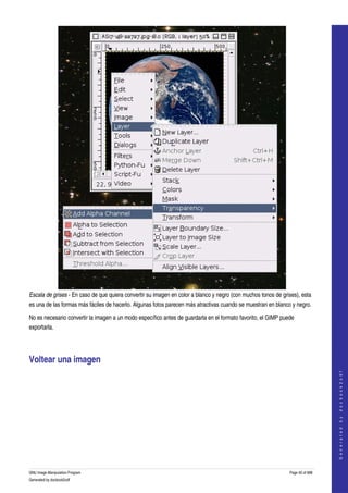  




Escala de grises ­ En caso de que quiera convertir su imagen en color a blanco y negro (con muchos tonos de grises), esta 
es una de las formas más fáciles de hacerlo. Algunas fotos parecen más atractivas cuando se muestran en blanco y negro. 

No es necesario convertir la imagen a un modo específico antes de guardarla en el formato favorito, el GIMP puede 
exportarla. 




Voltear una imagen 
  
                                                                                                                                   
                                                                                                                                  G e n e r a t e d   b y   d o c b o o k 2 o d f




GNU Image Manipulation Program                                                                                  Page 40 of 688 
Generated by docbook2odf
 