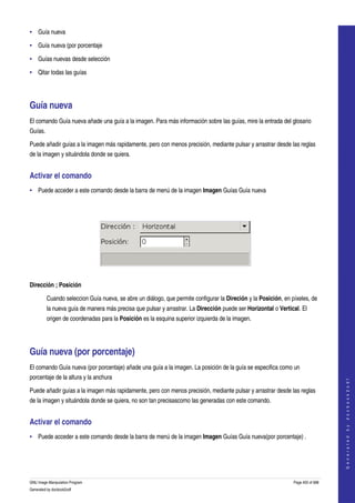  
• Guía nueva 

• Guía nueva (por porcentaje 

• Guías nuevas desde selección 

• Qitar todas las guías 




Guía nueva 
El comando Guía nueva añade una guía a la imagen. Para más información sobre las guías, mire la entrada del glosario 
Guías. 

Puede añadir guías a la imagen más rapidamente, pero con menos precisión, mediante pulsar y arrastrar desde las reglas 
de la imagen y situándola donde se quiera. 


Activar el comando 
• Puede acceder a este comando desde la barra de menú de la imagen Imagen Guías Guía nueva 




 

Dirección ; Posición

         Cuando seleccion Guía nueva, se abre un diálogo, que permite configurar la Direción y la Posición, en píxeles, de 
         la nueva guía de manera más precisa que pulsar y arrastrar. La Dirección puede ser Horizontal o Vertical. El 
         origen de coordenadas para la Posición es la esquina superior izquierda de la imagen. 




Guía nueva (por porcentaje) 
El comando Guía nueva (por porcentaje) añade una guía a la imagen. La posición de la guía se especifica como un 
porcentaje de la altura y la anchura 
                                                                                                                                    
                                                                                                                                   G e n e r a t e d   b y   d o c b o o k 2 o d f




Puede añadir guías a la imagen más rapidamente, pero con menos precisión, mediante pulsar y arrastrar desde las reglas 
de la imagen y situándola donde se quiera, no son tan precisascomo las generadas con este comando. 


Activar el comando 
• Puede acceder a este comando desde la barra de menú de la imagen Imagen Guías Guía nueva(por porcentaje) . 




GNU Image Manipulation Program                                                                                  Page 400 of 688 
Generated by docbook2odf
 