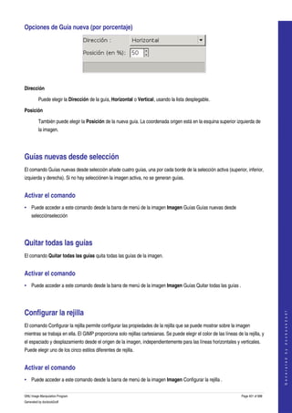  
Opciones de Guía nueva (por porcentaje) 




 

Dirección

         Puede elegir la Dirección de la guía, Horizontal o Vertical, usando la lista desplegable. 

Posición

         También puede elegir la Posición de la nueva guía. La coordenada origen está en la esquina superior izquierda de 
         la imagen. 




Guías nuevas desde selección 
El comando Guías nuevas desde selección añade cuatro guías, una por cada borde de la selección activa (superior, inferior, 
izquierda y derecha). Si no hay selecciónen la imagen activa, no se generan guías. 


Activar el comando 
• Puede acceder a este comando desde la barra de menú de la imagen Imagen Guías Guías nuevas desde 
    selecciónselección 




Quitar todas las guías 
El comando Quitar todas las guías quita todas las guías de la imagen. 


Activar el comando 
• Puede acceder a este comando desde la barra de menú de la imagen Imagen Guías Quitar todas las guías . 




Configurar la rejilla 
                                                                                                                                          
                                                                                                                                         G e n e r a t e d   b y   d o c b o o k 2 o d f




El comando Configurar la rejilla permite configurar las propiedades de la rejilla que se puede mostrar sobre la imagen 
mientras se trabaja en ella. El GIMP proporciona solo rejillas cartesianas. Se puede elegir el color de las líneas de la rejilla, y 
el espaciado y desplazamiento desde el origen de la imagen, independientemente para las líneas horizontales y verticales. 
Puede elegir uno de los cinco estilos diferentes de rejilla. 


Activar el comando 
• Puede acceder a este comando desde la barra de menú de la imagen Imagen Configurar la rejilla . 

GNU Image Manipulation Program                                                                                        Page 401 of 688 
Generated by docbook2odf
 