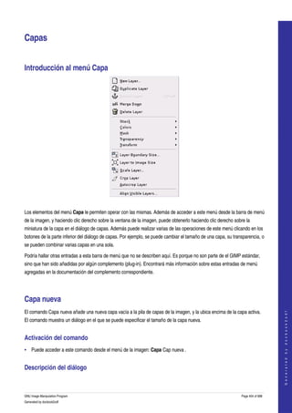  


Capas 


Introducción al menú Capa 




 

Los elementos del menú Capa le permiten operar con las mismas. Además de acceder a este menú desde la barra de menú 
de la imagen, y haciendo clic derecho sobre la ventana de la imagen, puede obtenerlo haciendo clic derecho sobre la 
miniatura de la capa en el diálogo de capas. Además puede realizar varias de las operaciones de este menú clicando en los 
botones de la parte inferior del diálogo de capas. Por ejemplo, se puede cambiar el tamaño de una capa, su transparencia, o 
se pueden combinar varias capas en una sola. 

Podría hallar otras entradas a esta barra de menú que no se describen aquí. Es porque no son parte de el GIMP estándar, 
sino que han sido añadidas por algún complemento (plug­in). Encontrará más información sobre estas entradas de menú 
agregadas en la documentación del complemento correspondiente. 




Capa nueva 
El comando Capa nueva añade una nueva capa vacía a la pila de capas de la imagen, y la ubica encima de la capa activa. 
                                                                                                                                   
                                                                                                                                  G e n e r a t e d   b y   d o c b o o k 2 o d f




El comando muestra un diálogo en el que se puede especificar el tamaño de la capa nueva. 


Activación del comando 
• Puede acceder a este comando desde el menú de la imagen: Capa Cap nueva . 


Descripción del diálogo 
 


GNU Image Manipulation Program                                                                                 Page 404 of 688 
Generated by docbook2odf
 