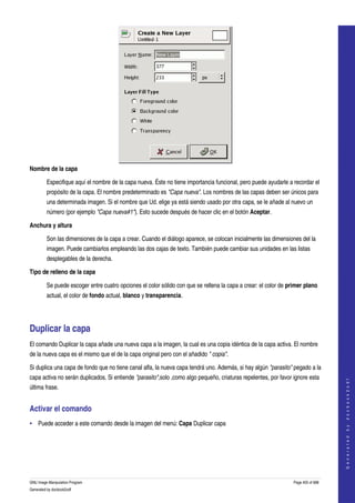  




Nombre de la capa

         Especifique aquí el nombre de la capa nueva. Éste no tiene importancia funcional, pero puede ayudarle a recordar el 
         propósito de la capa. El nombre predeterminado es "Capa nueva". Los nombres de las capas deben ser únicos para 
         una determinada imagen. Si el nombre que Ud. elige ya está siendo usado por otra capa, se le añade al nuevo un 
         número (por ejemplo "Capa nueva#1"). Esto sucede después de hacer clic en el botón Aceptar. 

Anchura y altura

         Son las dimensiones de la capa a crear. Cuando el diálogo aparece, se colocan inicialmente las dimensiones del la 
         imagen. Puede cambiarlos empleando las dos cajas de texto. También puede cambiar sus unidades en las listas 
         desplegables de la derecha. 

Tipo de relleno de la capa

         Se puede escoger entre cuatro opciones el color sólido con que se rellena la capa a crear: el color de primer plano 
         actual, el color de fondo actual, blanco y transparencia. 




Duplicar la capa 
El comando Duplicar la capa añade una nueva capa a la imagen, la cual es una copia idéntica de la capa activa. El nombre 
de la nueva capa es el mismo que el de la capa original pero con el añadido " copia". 

Si duplica una capa de fondo que no tiene canal alfa, la nueva capa tendrá uno. Además, si hay algún "parasito" pegado a la 
capa activa no serán duplicados. Si entiende "parasito",solo ,como algo pequeño, criaturas repelentes, por favor ignore esta 
                                                                                                                                      
                                                                                                                                     G e n e r a t e d   b y   d o c b o o k 2 o d f




última frase. 


Activar el comando 
• Puede acceder a este comando desde la imagen del menú: Capa Duplicar capa 




GNU Image Manipulation Program                                                                                    Page 405 of 688 
Generated by docbook2odf
 