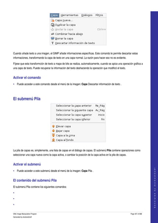  




 

Cuando añade texto a una imagen, el GIMP añade informaciones específicas. Este comando le permite descartar estas 
informaciones, transformando la capa de texto en una capa normal. La razón para hacer eso no es evidente. 

Fíjese que esta transformción de texto a mapa de bits se realiza, automaticamente, cuando se apica una operación gráfica a 
una capa de texto. Puede recuperar la información del texto deshaciendo la operación que modificó el texto. 


Activar el comando 
• Puede acceder a este comando desde el menú de la imagen: Capa Descartar información de texto . 




El submenú Pila 




 

La pila de capas es, simplemente, una lista de capas en el diálogo de capas. El submenú Pila contiene operaciones como 
seleccionar una capa nueva como la capa activa, o cambiar la posición de la capa activa en la pila de capas. 


Activar el submenú 
                                                                                                                                    
                                                                                                                                   G e n e r a t e d   b y   d o c b o o k 2 o d f




• Puede acceder a este submenú desde el menú de la imagen: Capa Pila . 


El contenido del submenú Pila 
El submenú Pila contiene los siguientes comandos: 

•

•

•


GNU Image Manipulation Program                                                                                  Page 407 of 688 
Generated by docbook2odf
 