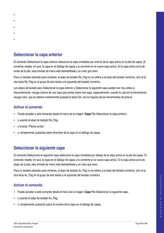  
•

•

•

•

•




Seleccionar la capa anterior 
El comando Seleccionar la capa anterior selecciona la capa inmediata por encima de la capa activa en la pila de capas. El 
comando resalta, en azul, la capa en el diálogo de capas y la convierte en la nueva capa activa. Si la capa activa es la de 
arriba de la pila, esta entrada de menú está deshabilitada y en color gris claro. 

Para un teclado estandar para windows, el atajo de teclado Re_Pág no se refiere a la tecla del teclado numérico, sino al la 
otra tecla Re_Pág en el grupo de seís teclas a la izquierda del teclado numérico. 

Los atajos de teclado para Seleccionar la capa anterior y Seleccionar la siguiente capa pueden ser muy útiles si, 
frecuentemente, recoge colores de una capa para pintar sobre otra capa, especialmente, cuando lo usa con la herramienta 
recoge color, que se obtiene manteniendo pulsada la tecla Ctrl, con la mayoria de las herramientas de pintura. 


Activar el comando 
• Puede acceder a este comando desde el menú de la imagen: Capa Pila Seleccionar la capa anterior , 

• o usando el atajo de teclado Re_Pág, 

• o la tecla "Flecha arriba", 

• o, simplemente, pulsando sobre elnombre de la capa en el diálogo de capas. 




Seleccionar la siguiente capa 
El comando Seleccionar la siguiente capa selecciona la capa inmediata por debajo de la capa activa en la pila de capas. El 
comando resalta, en azul, la capa en el diálogo de capas y la convierte en la nueva capa activa. Si la capa activa es la de 
abajo de la pila, esta entrada de menú está deshabilitada y en color gris claro. 

Para un teclado estandar para windows, el atajo de teclado Av_Pág no se refiere a la tecla del teclado numérico, sino al la 
otra tecla Av_Pág en el grupo de seís teclas a la izquierda del teclado numérico. 
                                                                                                                                      
                                                                                                                                     G e n e r a t e d   b y   d o c b o o k 2 o d f




Activar el comando 
• Puede acceder a este comando desde el menú de la imagen: Capa Pila Seleccionar la siguiente capa , 

• o usando el atajo de teclado Av_Pág, 

• o, simplemente, pulsando sobre el nombre de la capa en el diálogo de capas. 




GNU Image Manipulation Program                                                                                    Page 408 of 688 
Generated by docbook2odf
 