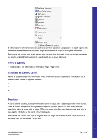  




El submenú Colores contienen operaciones que alteran el color en la capa activa. Las operaciones de la parte superior de la 
lista acceden a las Herramientas de color para la imagen. Están descritas en el capítulo de la caja dde herramientas. 

Este comando solo funciona sobre la capa que está activa cuando se llama al comando. Incluso cuando hace que otra capa 
sea la activa, la operación continua afectando a aquella para la que se ejecutó el comando. 


Activar el submenú 
• Puede acceder a este submenú desde el menú de la imagen : Capa Colores . 


Contenidos del submenú Colores 
Además de los elementos del menú relaccionados con las herramientas de color, que están en la parte alta de la lista, el 
submenú Colores contiene los siguientes elementos: 

•

•

•




Desaturar 
Al usar el comando Desaturar, puede convertir todos los colores de la capa activa a los correspondientes niveles de grises. 
                                                                                                                                       
                                                                                                                                      G e n e r a t e d   b y   d o c b o o k 2 o d f




Difiere de convertir la imagen a escala de grises en dos aspectos. El primero, solo funciona sobre la capa activa y el 
segundo, los colores de la capa están en valores RGB con tres componentes. Esto quiere decir que puede pintar sobre la 
capa, o partes individuales de ella, usando color un rato después. 

Este comando solo funciona sobre capas de imágenes RGB. Si la imagen está en escala de grises o modo indexado, la 
entrada del menú está deshabilitada y en gris claro. 




GNU Image Manipulation Program                                                                                     Page 411 of 688 
Generated by docbook2odf
 
