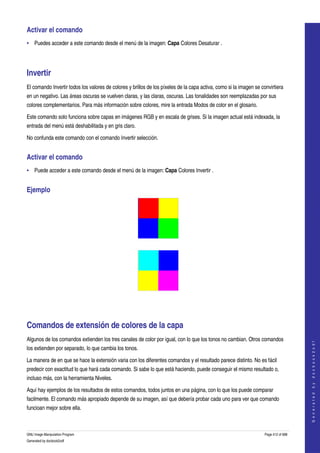  
Activar el comando 
• Puedes acceder a este comando desde el menú de la imagen: Capa Colores Desaturar . 




Invertir 
El comando Invertir todos los valores de colores y brillos de los píxeles de la capa activa, como si la imagen se convirtiera 
en un negativo. Las áreas oscuras se vuelven claras, y las claras, oscuras. Las tonalidades son reemplazadas por sus 
colores complementarios. Para más información sobre colores, mire la entrada Modos de color en el glosario. 

Este comando solo funciona sobre capas en imágenes RGB y en escala de grises. Si la imagen actual está indexada, la 
entrada del menú está deshabilitada y en gris claro. 

No confunda este comando con el comando Invertir selección. 


Activar el comando 
• Puede acceder a este comando desde el menú de la imagen: Capa Colores Invertir . 


Ejemplo 




  




  




Comandos de extensión de colores de la capa 
Algunos de los comandos extienden los tres canales de color por igual, con lo que los tonos no cambian. Otros comandos 
                                                                                                                                        
                                                                                                                                       G e n e r a t e d   b y   d o c b o o k 2 o d f




los extienden por separado, lo que cambia los tonos. 

La manera de en que se hace la extensión varia con los diferentes comandos y el resultado parece distinto. No es fácil 
predecir con exactitud lo que hará cada comando. Si sabe lo que está haciendo, puede conseguir el mismo resultado o, 
incluso más, con la herramienta Niveles. 

Aquí hay ejemplos de los resultados de estos comandos, todos juntos en una página, con lo que los puede comparar 
facilmente. El comando más apropiado depende de su imagen, así que debería probar cada uno para ver que comando 
funcioan mejor sobre ella. 



GNU Image Manipulation Program                                                                                      Page 412 of 688 
Generated by docbook2odf
 