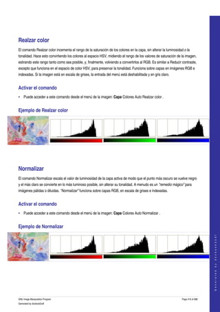  
   




Realzar color 
El comando Realzar color incementa el rango de la saturación de los colores en la capa, sin alterar la luminosidad o la 
tonalidad. Hace esto convirtiendo los colores al espacio HSV, midiendo el rango de los valores de saturación de la imagen, 
estirando este rango tanto como sea posible, y, finalmente, volviendo a convertirlos al RGB. Es similar a Reducir contraste, 
excepto que funciona en el espacio de color HSV, para preservar la tonalidad. Funciona sobre capas en imágenes RGB e 
indexadas. Si la imagen está en escala de grises, la entrada del menú está deshabilitada y en gris claro. 


Activar el comando 
• Puede acceder a este comando desde el menú de la imagen: Capa Colores Auto Realzar color . 


Ejemplo de Realzar color 




  




Normalizar 
El comando Normalizar escala el valor de luminosidad de la capa activa de modo que el punto más oscuro se vuelve negro 
y el más claro se convierte en lo más luminoso posible, sin alterar su tonalidad. A menudo es un "remedio mágico" para 
imágenes pálidas o diluidas. "Normalizar" funciona sobre capas RGB, en escala de grises e indexadas. 


Activar el comando 
• Puede acceder a este comando desde el menú de la imagen: Capa Colores Auto Normalizar . 


Ejemplo de Normalizar 
                                                                                                                                      
                                                                                                                                     G e n e r a t e d   b y   d o c b o o k 2 o d f




  




GNU Image Manipulation Program                                                                                    Page 416 of 688 
Generated by docbook2odf
 