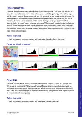  

Reducir el contraste 
El comando Reducir el contraste reduce, automaticamente, el valor del histograma de la capa activa. Para cada canal de la 
capa activa, encuentra los valores mínimo y máximo y los usa para reducir los histogramas rojo, verde y azul a un rango 
lleno de contraste. Los colores claros se vuelven más claros y los oscuros más oscuros, lo que incrementa el contraste. Este 
comando produce un efecto similar al comando Normalizar, excepto que trabaja sobre cada canal de color de la capa de 
manera individualmente. A veces, esto produce cambios de color en la imagen, así que puede producir resultados no 
deseados. "Reducir el contraste" funciona sobre capas de imágenes RGB, en escala de grises e indexadas. Use "Reducir el  
contraste" solo si quiere suprimir un tinte de color no deseado de la imagen, la cual debería contener blanco y negro puro. 

Este comando es, tembién, similar al comando Balance de blanco, pero no deshecha píxeles muy claros o muy oscuros, con 
lo que el blanco podría no ser puro. 


Activar el comando 
• Puede acceder a este comando desde el menú de la imagen: Capa Colores Auto Reducir el contraste . 


Ejemplo de Reducir el contraste 




  




   




Estirar HSV 
El comando Estirar HSV hace lo mismo que el comando Reducir contraste, excepto que funciona en el espacio de color 
HSV, en lugar del espacio de color RGB, y preserva la tonalidad. Extiende, de manera independiente, los rangos de los 
componentes del color de la tonalidad, la saturación y el valor. A veces los resultados son buenos, a menudo son un poco 
                                                                                                                                      
                                                                                                                                     G e n e r a t e d   b y   d o c b o o k 2 o d f




raros. "Estirar HSV" funciona sobre capas en imágenes RGB e indexadas. Si la imagen está en escala de grises, la entrada 
del menú está deshabilitada y en gris claro. 


Activar el comando 
• Puede acceder a este comando desde el menú de la imagen: Capa Colores Auto Estirar HSV . 




GNU Image Manipulation Program                                                                                    Page 417 of 688 
Generated by docbook2odf
 