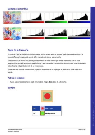  
Ejemplo de Estirar HSV 




  




  




Capa de autorecorte 
El comando Capa de autorecorte, automaticamente, recorta la capa activa, al contrario que la Herramienta recortar, o el 
comando Recorta la capa que le permite definir manualmente el área que se recorta. 

Este comando quita el área más grande posible alrededor del borde exterior que tiene el mismo color.Esto se hace, 
escaneando la capa a lo largo de una linea horizontal y una linea vertical y recortando la capa tan pronto como encuentra un 
color diferente, independientemente de su transparencia. 

Puede usar este comando para recortar la capa a las dimensiones de un sujeto que se pierde en un fondo sólido muy 
grande. 


Activar el comando 
• Puede acceder a este comando desde el menú de la imagen: Capa Capa de autorecorte . 


Ejemplo 

                                                                                                                                    
                                                                                                                                   G e n e r a t e d   b y   d o c b o o k 2 o d f




  




 
  




GNU Image Manipulation Program                                                                                  Page 418 of 688 
Generated by docbook2odf
 