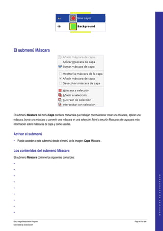  




 




El submenú Máscara 




 

El submenú Máscara del menú Capa contiene comandos que trabajan con máscaras: crear una máscara, aplicar una 
máscara, borrar una máscara o convertir una máscara en una selección. Mire la sección Mascaras de capa para más 
información sobre máscaras de capa y como usarlas. 


Activar el submenú 
• Puede acceder a este submenú desde el menú de la imagen: Capa Máscara . 


Los contenidos del submenú Máscara 
El submenú Máscara contiene los siguientes comandos: 

•

•
                                                                                                                               




•
                                                                                                                              G e n e r a t e d   b y   d o c b o o k 2 o d f




•

•

•

•

•

•

GNU Image Manipulation Program                                                                             Page 419 of 688 
Generated by docbook2odf
 