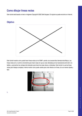  


Como dibujar lineas rectas 
Este tutorial está basado en texto e imágenes Copyright © 2002 Seth Burgess. El original se puede encontrar en internet . 




Objetivo 




 

Este tutorial muestra como puede hacer lineas rectas con el GIMP, usando una característica llamada tecla Mayus. Las 
lineas rectas son un camino conveniente para hacer cosas sin que se vean afectadas por las imprecisiones del ratón o la 
tableta, y aprovechar las ventajas del ordenador para hacer las cosas claras y ordenadas. Este tutorial no usa las lineas 
rectas para trabajos complejos; intenta mostrar como puede usarlas para crear efectos con lineas, de una manera rápida y 
fácil. 




                                                                                                                                      
                                                                                                                                     G e n e r a t e d   b y   d o c b o o k 2 o d f




1.  
 




GNU Image Manipulation Program                                                                                     Page 42 of 688 
Generated by docbook2odf
 