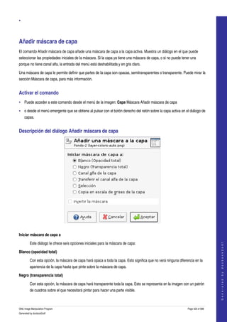 
•




Añadir máscara de capa 
El comando Añadir máscara de capa añade una máscara de capa a la capa activa. Muestra un diálogo en el que puede 
seleccionar las propiedades iniciales de la máscara. Si la capa ya tiene una máscara de capa, o si no puede tener una 
porque no tiene canal alfa, la entrada del menú está deshabilitada y en gris claro. 

Una máscara de capa le permite definir que partes de la capa son opacas, semitransparentes o transparente. Puede mirar la 
sección Máscara de capa, para más información. 


Activar el comando 
• Puede acceder a este comando desde el menú de la imagen: Capa Máscara Añadir máscara de capa 

• o desde el menú emergente que se obtiene al pulsar con el botón derecho del ratón sobre la capa activa en el diálogo de 
    capas. 


Descripción del diálogo Añadir máscara de capa 




 

Iniciar máscara de capa a

         Este diálogo le ofrece seís opciones iniciales para la máscara de capa: 
                                                                                                                                     
                                                                                                                                    G e n e r a t e d   b y   d o c b o o k 2 o d f




Blanco (opacidad total)

         Con esta opción, la máscara de capa hará opaca a toda la capa. Esto significa que no verá ninguna diferencia en la 
         apariencia de la capa hasta que pinte sobre la máscara de capa. 

Negro (transparencia total)

         Con esta opción, la máscara de capa hará transparente toda la capa. Esto se representa en la imagen con un patrón 
         de cuadros sobre el que necesitará pintar para hacer una parte visible. 



GNU Image Manipulation Program                                                                                   Page 420 of 688 
Generated by docbook2odf
 