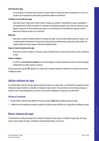  
Canal alfa de la capa

         Con esta opción, el contenido del canal alfa se usa para rellenar la máscara de capa. El canal alfa, en si mismo, no 
         se altera, así la transparencia de las áreas parcialmente visibles se incrementan. 

Transferir el canal alfa de la capa

         Esta opción hace lo mismo que la opción anterior, excepto que, tambien, el canal alfa de la capa se reestablece a 
         una opacidad total. El efecto es transferir la información de transparencia desde el canal alfa a la máscara de capa, 
         dejando la capa con la misma apariencia que antes. La única diferencia es la visibilidad de la capa que ahora la 
         determina la máscara de capa y no el canal alfa. 

Selección

         Esta opción convierte la selección actual en la máscara de capa, así que las áreas seleccionadas son opacas, y las 
         no seleccionadas transparentes. Si ninguna área está parcialmente seleccionada, puede pulsar sobre el botón de 
         máscara rápida para que se haga una idea del resultado del efecto. 

Copia en escala de grises de la capa

         Esta opción convierte la capa en la máscara de capa. Particularmente útil cuando planea añadir nuevos contenidos a 
         la capa. 

Invertir la máscara

         Si marca la casilla Invertir la máscara en el fondo del diálogo, la máscara resultante se invierte, así que las áreaas 
         transparentes se vuelven opacas y viceversa. 

Cuando pulsa sobre el botón OK, aparece una miniatura de la máscara de capa a la derecha de la miniatura de la capa en 
el diálogo de capas. 




Aplicar máscara de capa 
El comando Aplicar máscara de capa mezcla la máscara de capa con la capa activa. La información de transparencia de la 
máscara de capase transfiere al canal alfa y la máscara de capa se borra. Si la capa activa no tiene máscara de capa, la 
entrada de menú esta deshabilitada y en gris claro. Mire la sección Máscaras de capa para más información. 


Activar el comando 
• Puede acceder a este comando desde el menú de la imagen: Capa Máscara Aplicar máscara de capa , 

• o desde el menú emergente que obtiene al pulsar con el botón derecho del ratón en la capa activa del diálogo de capas. 
                                                                                                                                        
                                                                                                                                       G e n e r a t e d   b y   d o c b o o k 2 o d f




Borrar máscara de capa 
El comando Borrar máscara de capa borra la máscara de capa de la capa activa, sin modificar la capa activa. Si la capa 
activa no tiene máscara de capa, la entrada de menú está desactivada y en gris claro. 




GNU Image Manipulation Program                                                                                      Page 421 of 688 
Generated by docbook2odf
 